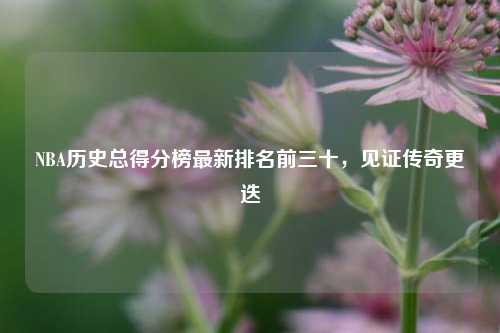 NBA历史总得分榜最新排名前三十，见证传奇更迭