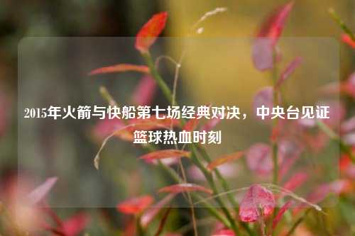 2015年火箭与快船第七场经典对决，中央台见证篮球热血时刻
