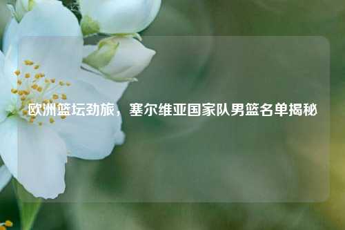 欧洲篮坛劲旅，塞尔维亚国家队男篮名单揭秘