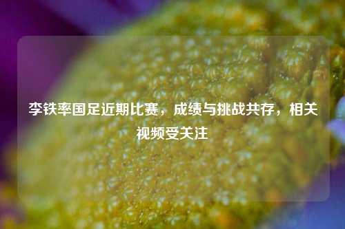 李铁率国足近期比赛，成绩与挑战共存，相关视频受关注