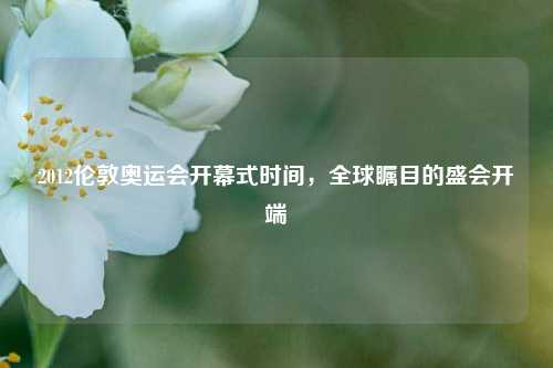 2012伦敦奥运会开幕式时间，全球瞩目的盛会开端