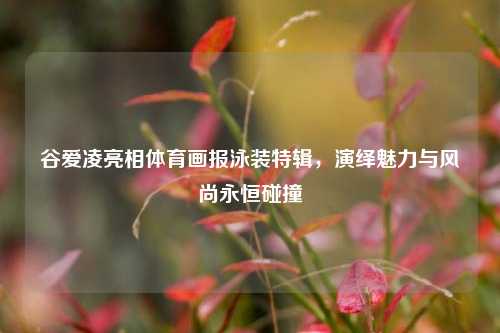 谷爱凌亮相体育画报泳装特辑，演绎魅力与风尚永恒碰撞