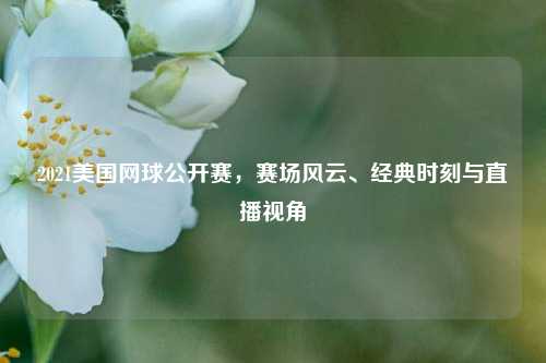 2021美国网球公开赛，赛场风云、经典时刻与直播视角