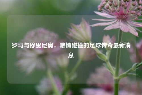 罗马与穆里尼奥，     碰撞的足球传奇最新消息
